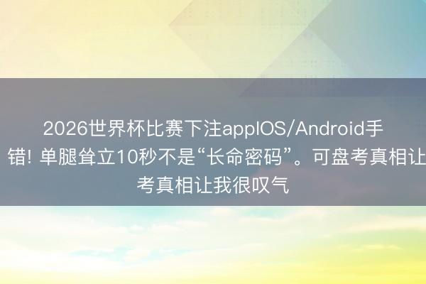 2026世界杯比赛下注appIOS/Android手机版下载 错! 单腿耸立10秒不是“长命密码”。可盘考真相让我很叹气