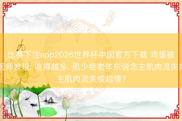 比赛下注app2026世界杯中国官方下载 鸡蛋被关爱! 医师发现: 吃得越多， 肌少症老年东说念主肌肉流失或越慢?