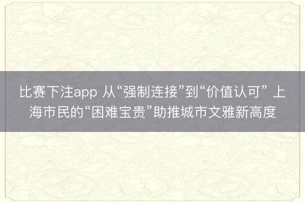 比赛下注app 从“强制连接”到“价值认可” 上海市民的“困难宝贵”助推城市文雅新高度