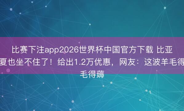 比赛下注app2026世界杯中国官方下载 比亚迪夏也坐不住了！给出1.2万优惠，网友：这波羊毛得薅