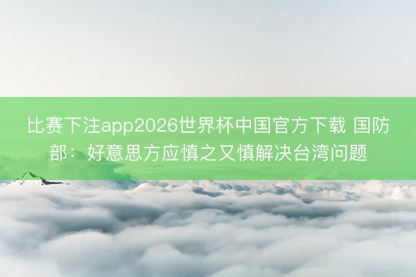 比赛下注app2026世界杯中国官方下载 国防部:好意思方应慎之又慎解决台湾问题