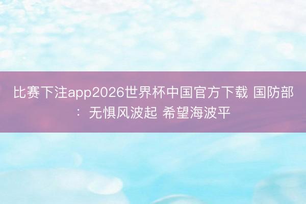 比赛下注app2026世界杯中国官方下载 国防部：无惧风波起 希望海波平
