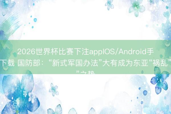 2026世界杯比赛下注appIOS/Android手机版下载 国防部：“新式军国办法”大有成为东亚“祸乱”之势