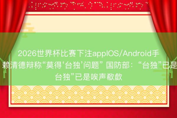 2026世界杯比赛下注appIOS/Android手机版下载 赖清德辩称“莫得‘台独’问题” 国防部:“台独”已是唉声欷歔