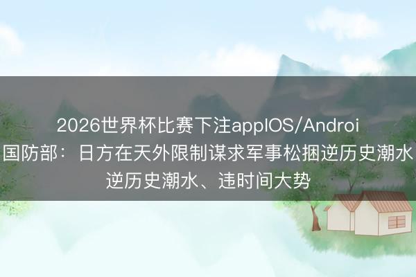 2026世界杯比赛下注appIOS/Android手机版下载 国防部：日方在天外限制谋求军事松捆逆历史潮水、违时间大势