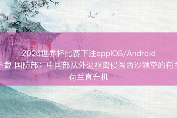 2026世界杯比赛下注appIOS/Android手机版下载 国防部:中国部队外逼驱离侵闯西沙领空的荷兰直升机