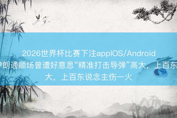 2026世界杯比赛下注appIOS/Android手机版下载 伊朗通顺场曾遭好意思“精准打击导弹”高大，上百东说念主伤一火