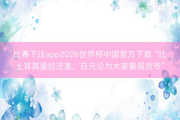 比赛下注app2026世界杯中国官方下载 “比土耳其里拉还差，日元沦为大家最弱货币”