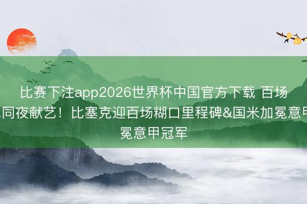 比赛下注app2026世界杯中国官方下载 百场+夺冠同夜献艺!比塞克迎百场糊口里程碑&国米加冕意甲冠军