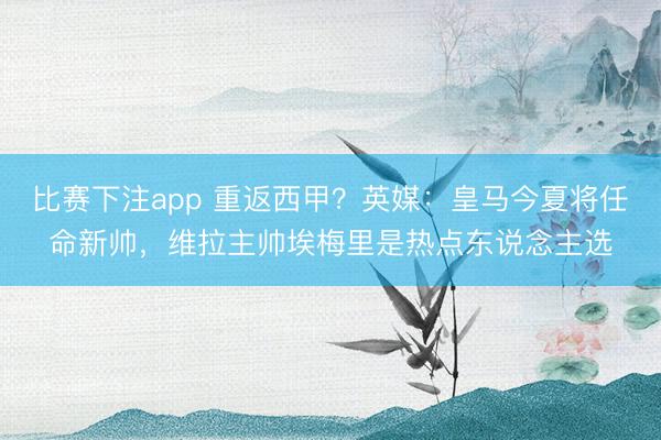 比赛下注app 重返西甲?英媒:皇马今夏将任命新帅,维拉主帅埃梅里是热点东说念主选
