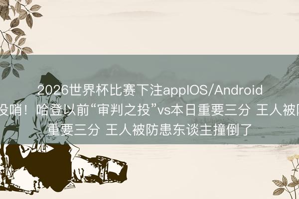 2026世界杯比赛下注appIOS/Android手机版下载 王人没哨！哈登以前“审判之投”vs本日重要三分 王人被防患东谈主撞倒了