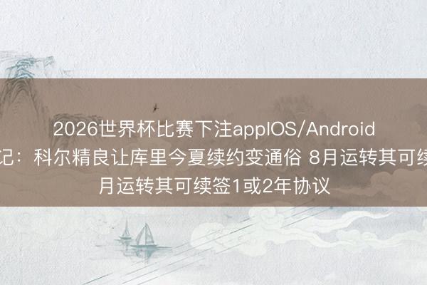 2026世界杯比赛下注appIOS/Android手机版下载 队记：科尔精良让库里今夏续约变通俗 8月运转其可续签1或2年协议