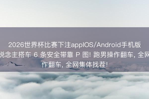 2026世界杯比赛下注appIOS/Android手机版下载 8 东说念主搭车 6 条安全带靠 P 图! 跑男操作翻车， 全网集体找茬!