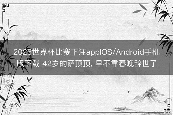 2026世界杯比赛下注appIOS/Android手机版下载 42岁的萨顶顶， 早不靠春晚辞世了