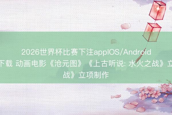 2026世界杯比赛下注appIOS/Android手机版下载 动画电影《沧元图》《上古听说: 水火之战》立项制作