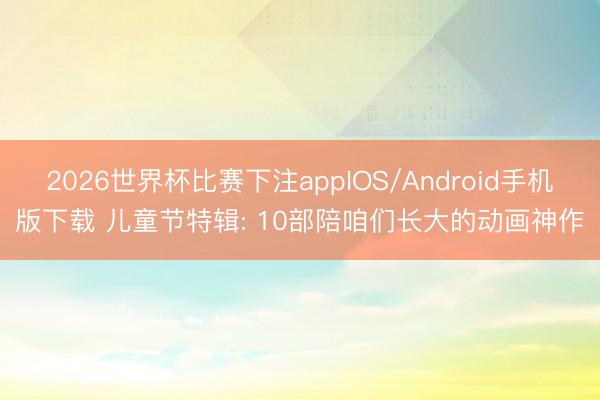 2026世界杯比赛下注appIOS/Android手机版下载 儿童节特辑: 10部陪咱们长大的动画神作
