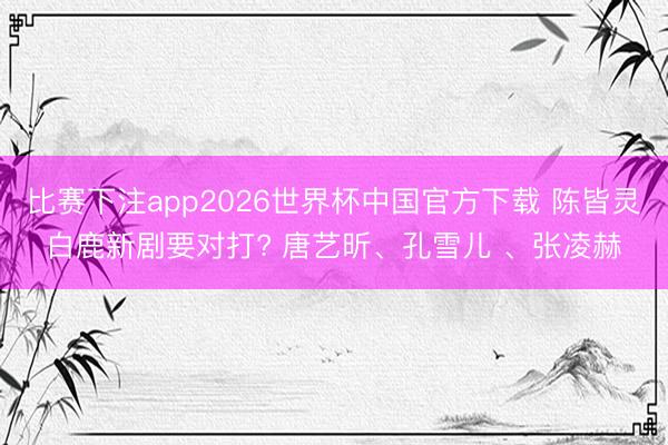 比赛下注app2026世界杯中国官方下载 陈皆灵白鹿新剧要对打? 唐艺昕、孔雪儿 、张凌赫