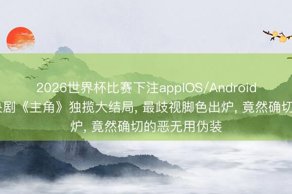 2026世界杯比赛下注appIOS/Android手机版下载 央剧《主角》独揽大结局, 最歧视脚色出炉, 竟然确切的恶无用伪装