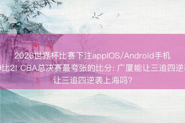 2026世界杯比赛下注appIOS/Android手机版下载 99比2! CBA总决赛最夸张的比分: 广厦能让三追四逆袭上海吗?