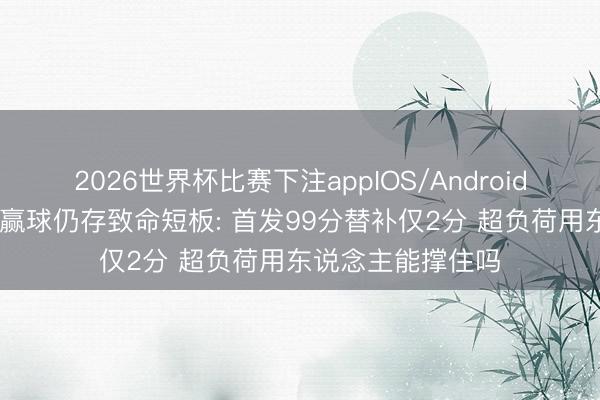 2026世界杯比赛下注appIOS/Android手机版下载 广厦赢球仍存致命短板: 首发99分替补仅2分 超负荷用东说念主能撑住吗