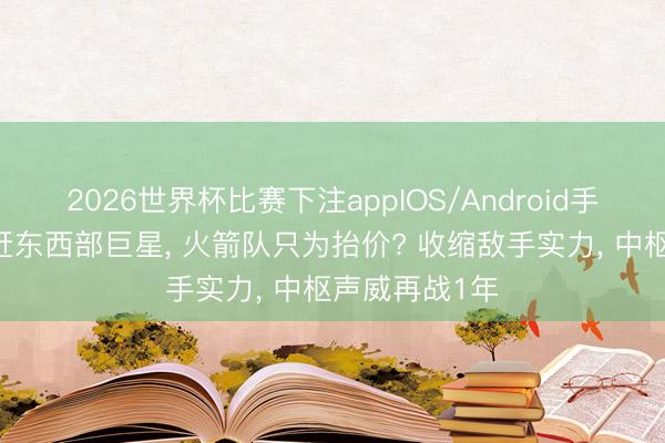 2026世界杯比赛下注appIOS/Android手机版下载 追赶东西部巨星, 火箭队只为抬价? 收缩敌手实力, 中枢声威再战1年