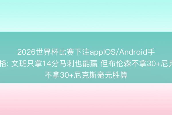 2026世界杯比赛下注appIOS/Android手机版下载 蒂格: 文班只拿14分马刺也能赢 但布伦森不拿30+尼克斯毫无胜算