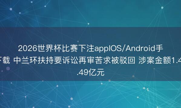 2026世界杯比赛下注appIOS/Android手机版下载 中兰环扶持要诉讼再审苦求被驳回 涉案金额1.49亿元