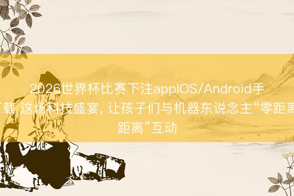 2026世界杯比赛下注appIOS/Android手机版下载 这场科技盛宴, 让孩子们与机器东说念主“零距离”互动