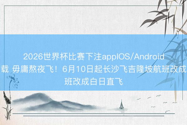 2026世界杯比赛下注appIOS/Android手机版下载 毋庸熬夜飞!6月10日起长沙飞吉隆坡航班改成白日直飞