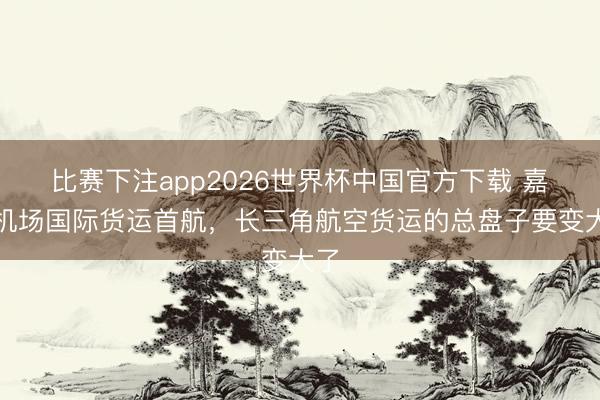 比赛下注app2026世界杯中国官方下载 嘉兴机场国际货运首航，长三角航空货运的总盘子要变大了