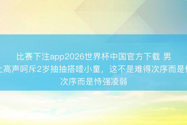 比赛下注app2026世界杯中国官方下载 男人飞机上高声呵斥2岁抽抽搭噎小童，这不是难得次序而是恃强凌弱