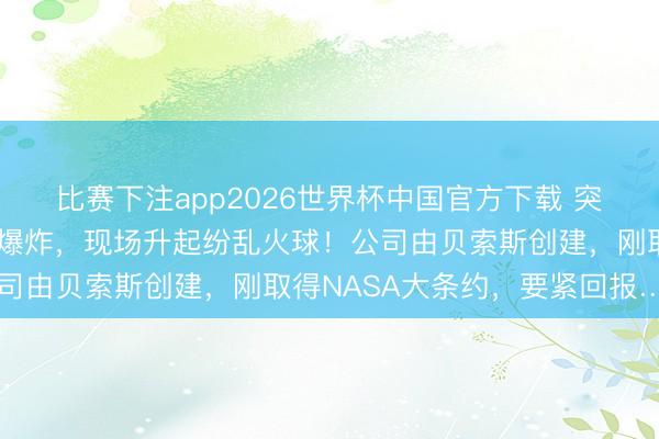 比赛下注app2026世界杯中国官方下载 突发!蓝色发祥火箭发生爆炸,现场升起纷乱火球!公司由贝索斯创建,刚取得NASA大条约,要紧回报……