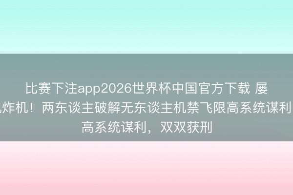 比赛下注app2026世界杯中国官方下载 屡次激勉撞机炸机!两东谈主破解无东谈主机禁飞限高系统谋利,双双获刑