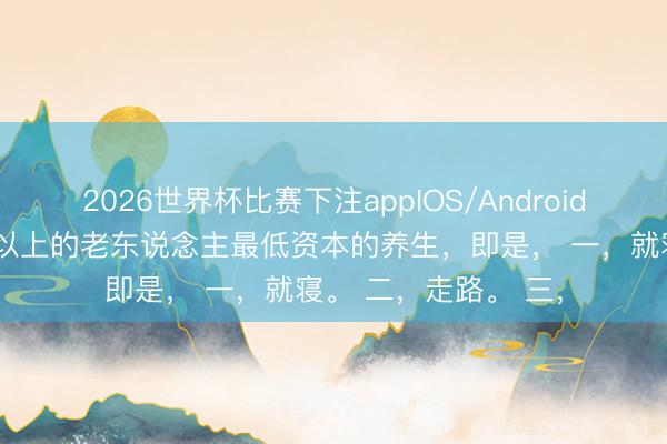2026世界杯比赛下注appIOS/Android手机版下载 六十岁以上的老东说念主最低资本的养生,即是, 一,就寝。 二,走路。 三,