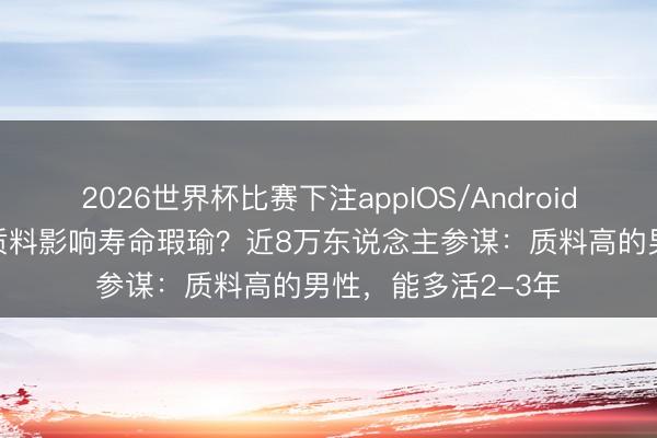 2026世界杯比赛下注appIOS/Android手机版下载 精 液质料影响寿命瑕瑜?近8万东说念主参谋:质料高的男性,能多活2-3年