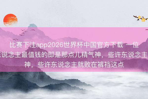 比赛下注app2026世界杯中国官方下载 一位老中医说: “男东说念主最值钱的即是那点儿精气神,些许东说念主就败在裤裆这点