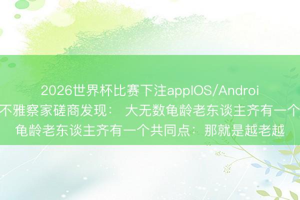 2026世界杯比赛下注appIOS/Android手机版下载 一位社会不雅察家磋商发现: 大无数龟龄老东谈主齐有一个共同点:那就是越老越