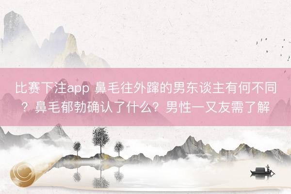 比赛下注app 鼻毛往外蹿的男东谈主有何不同？鼻毛郁勃确认了什么？男性一又友需了解