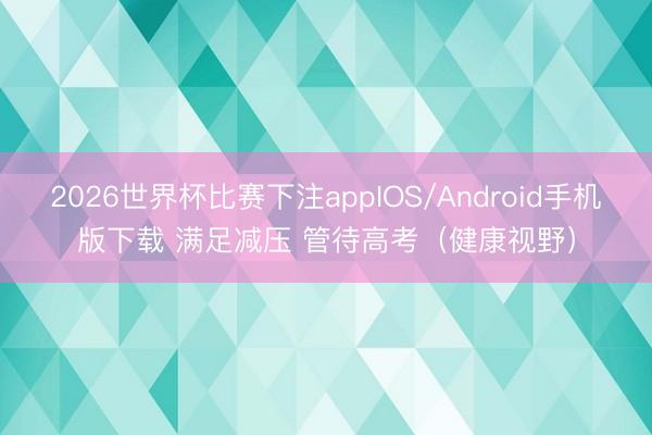 2026世界杯比赛下注appIOS/Android手机版下载 满足减压 管待高考(健康视野)