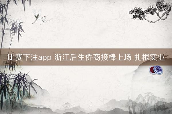 比赛下注app 浙江后生侨商接棒上场 扎根实业