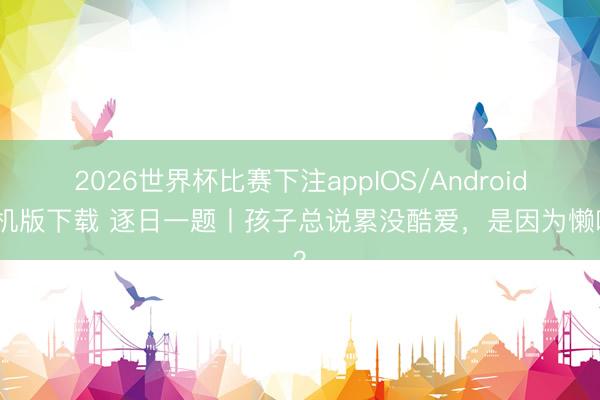 2026世界杯比赛下注appIOS/Android手机版下载 逐日一题丨孩子总说累没酷爱,是因为懒吗?