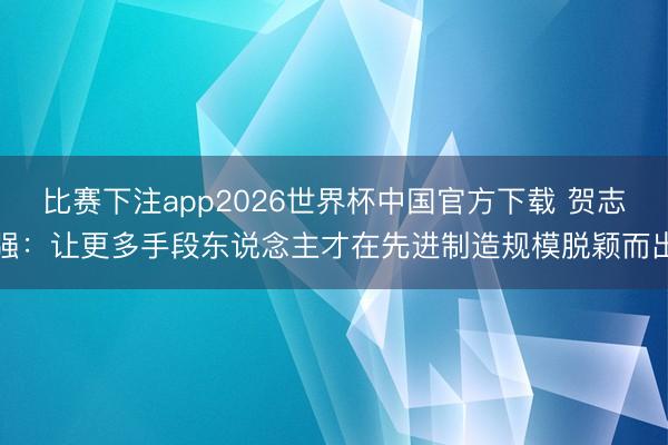 比赛下注app2026世界杯中国官方下载 贺志强:让更多手段东说念主才在先进制造规模脱颖而出