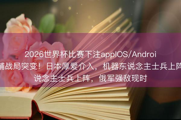 2026世界杯比赛下注appIOS/Android手机版下载 基辅战局突变！日本厚爱介入，机器东说念主士兵上阵，俄军强敌现时