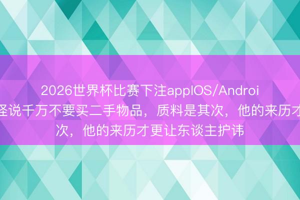 2026世界杯比赛下注appIOS/Android手机版下载 难怪说千万不要买二手物品,质料是其次,他的来历才更让东谈主护讳