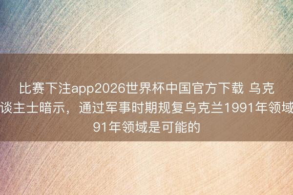 比赛下注app2026世界杯中国官方下载 乌克兰关连东谈主士暗示,通过军事时期规复乌克兰1991年领域是可能的