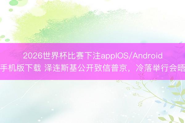 2026世界杯比赛下注appIOS/Android手机版下载 泽连斯基公开致信普京,冷落举行会晤