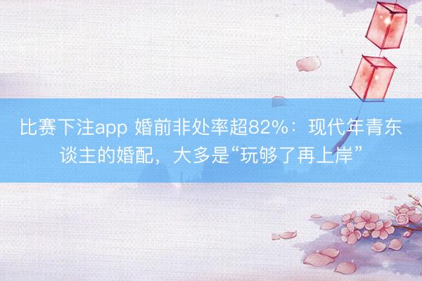 比赛下注app 婚前非处率超82%：现代年青东谈主的婚配，大多是“玩够了再上岸”