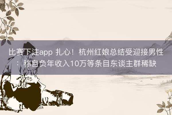 比赛下注app 扎心!杭州红娘总结受迎接男性:称自负年收入10万等条目东谈主群稀缺