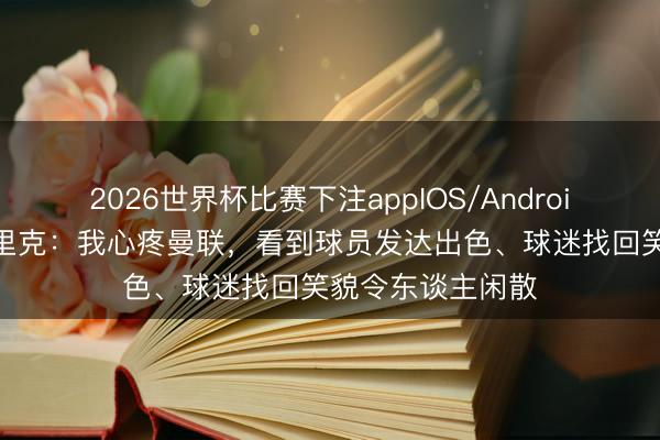2026世界杯比赛下注appIOS/Android手机版下载 卡里克：我心疼曼联，看到球员发达出色、球迷找回笑貌令东谈主闲散