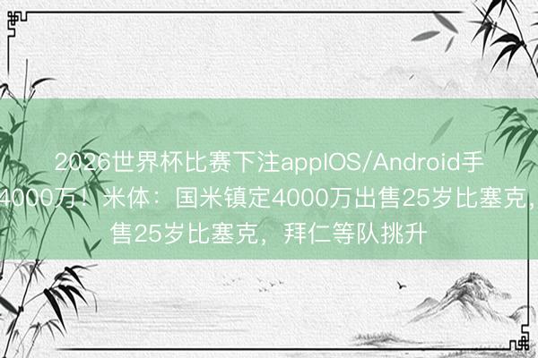 2026世界杯比赛下注appIOS/Android手机版下载 身价4000万！米体：国米镇定4000万出售25岁比塞克，拜仁等队挑升